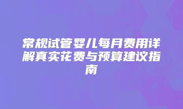 常规试管婴儿每月费用详解真实花费与预算建议指南