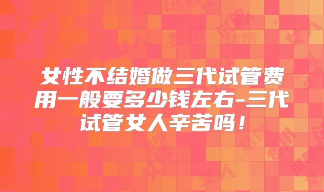 女性不结婚做三代试管费用一般要多少钱左右-三代试管女人辛苦吗！