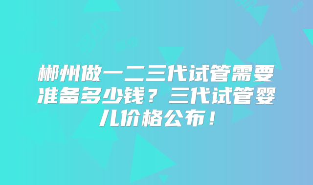 郴州做一二三代试管需要准备多少钱？三代试管婴儿价格公布！