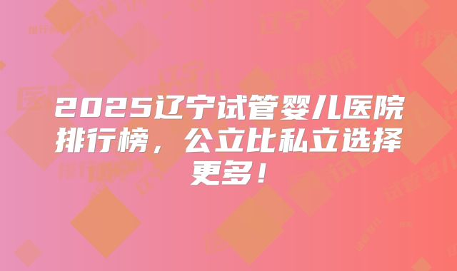 2025辽宁试管婴儿医院排行榜,公立比私立选择更多!