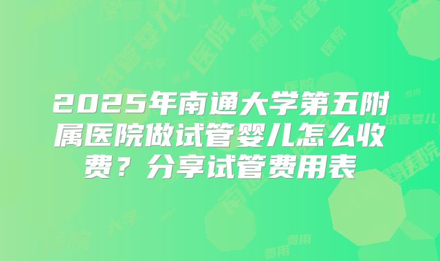 2025年南通大学第五附属医院做试管婴儿怎么收费？分享试管费用表