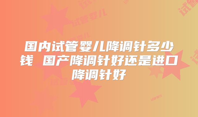 国内试管婴儿降调针多少钱 国产降调针好还是进口降调针好