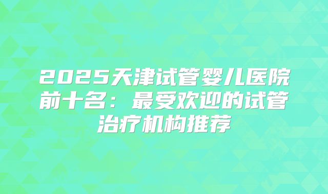 2025天津试管婴儿医院前十名:最受欢迎的试管治疗机构推荐