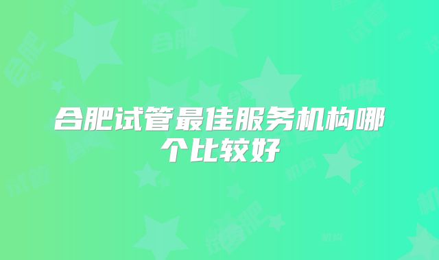 合肥试管最佳服务机构哪个比较好