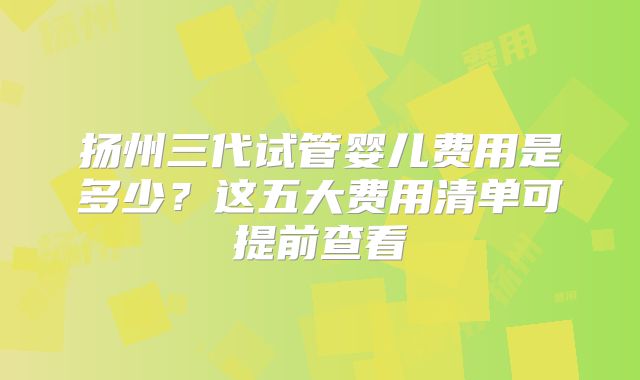 扬州三代试管婴儿费用是多少？这五大费用清单可提前查看
