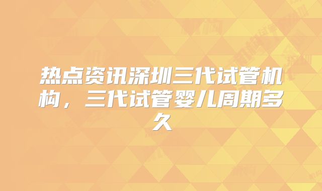 热点资讯深圳三代试管机构,三代试管婴儿周期多久