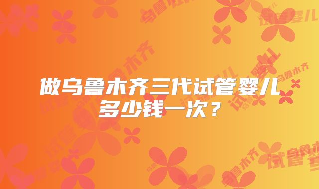 做乌鲁木齐三代试管婴儿多少钱一次?