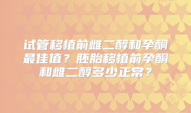 试管移植前雌二醇和孕酮最佳值?胚胎移植前孕酮和雌二醇多少正常?
