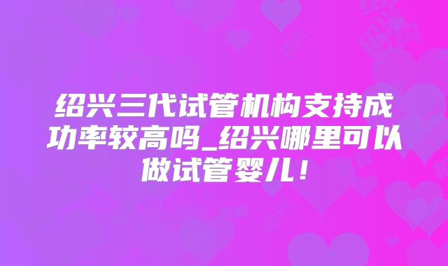 绍兴三代试管机构支持成功率较高吗_绍兴哪里可以做试管婴儿！