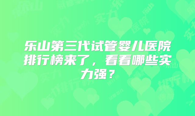 乐山第三代试管婴儿医院排行榜来了，看看哪些实力强？