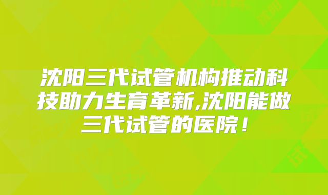 沈阳三代试管机构推动科技助力生育革新,沈阳能做三代试管的医院！