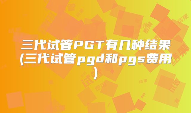 三代试管PGT有几种结果(三代试管pgd和pgs费用)