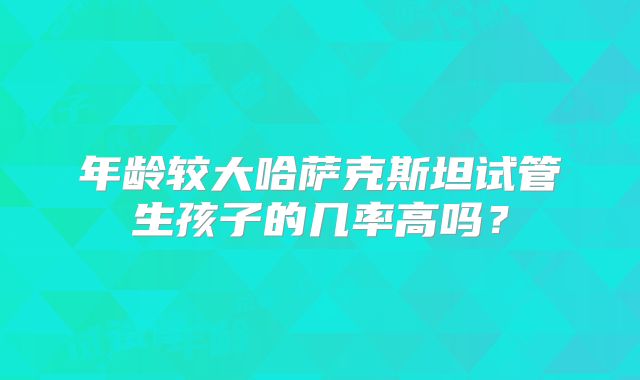 年龄较大哈萨克斯坦试管生孩子的几率高吗?