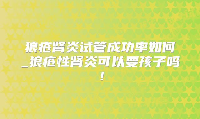 狼疮肾炎试管成功率如何_狼疮性肾炎可以要孩子吗!