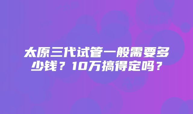 太原三代试管一般需要多少钱？10万搞得定吗？