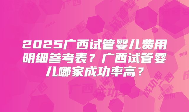2025广西试管婴儿费用明细参考表?广西试管婴儿哪家成功率高?