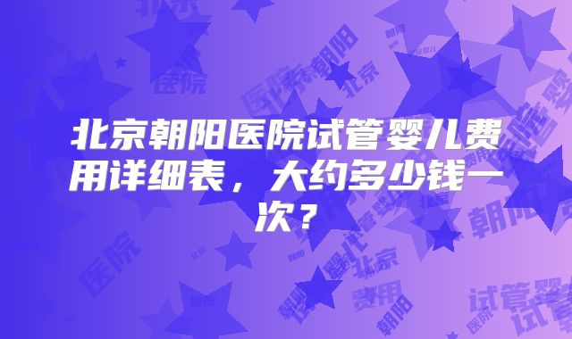 北京朝阳医院试管婴儿费用详细表，大约多少钱一次？