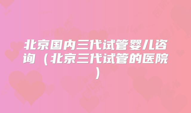 北京国内三代试管婴儿咨询(北京三代试管的医院)