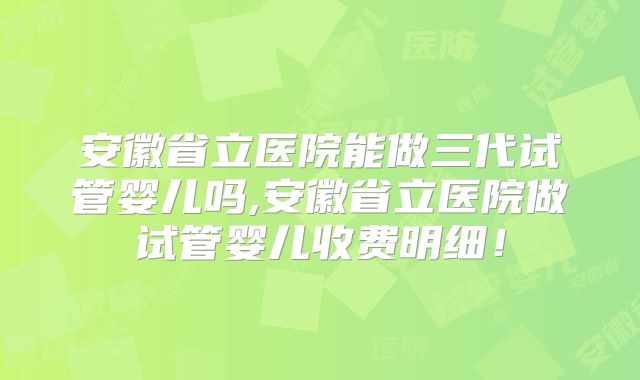 安徽省立医院能做三代试管婴儿吗,安徽省立医院做试管婴儿收费明细！