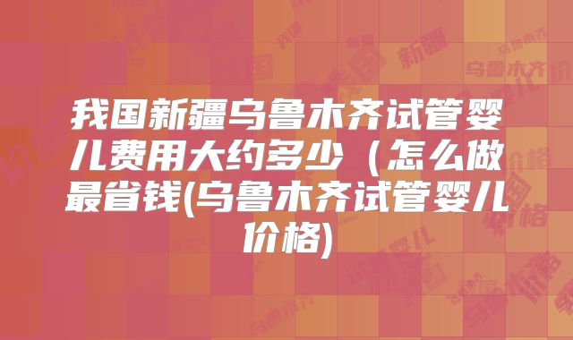 我国新疆乌鲁木齐试管婴儿费用大约多少(怎么做最省钱(乌鲁木齐试管婴儿价格)