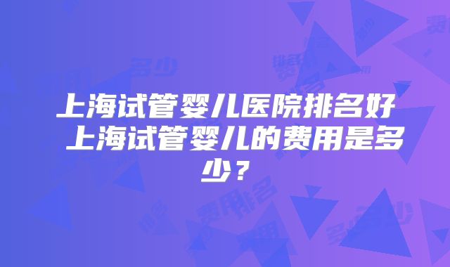 上海试管婴儿医院排名好 上海试管婴儿的费用是多少？