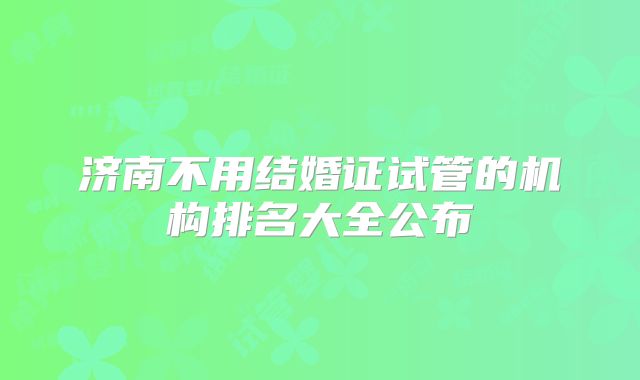 济南不用结婚证试管的机构排名大全公布