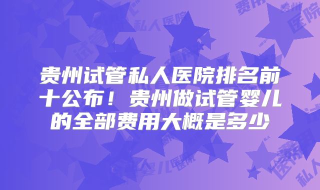 贵州试管私人医院排名前十公布！贵州做试管婴儿的全部费用大概是多少