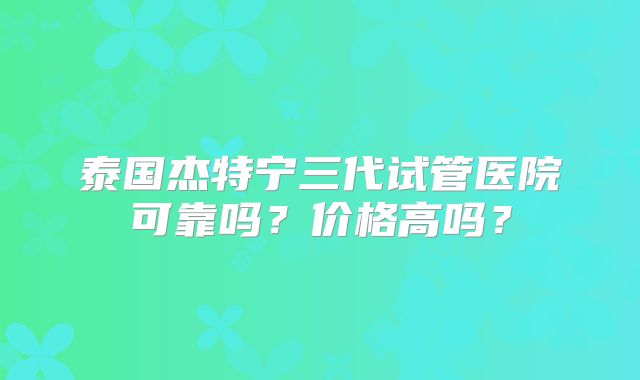 泰国杰特宁三代试管医院可靠吗？价格高吗？