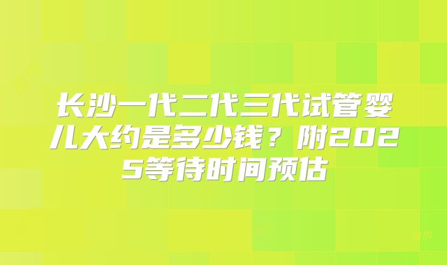 长沙一代二代三代试管婴儿大约是多少钱？附2025等待时间预估
