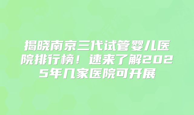 揭晓南京三代试管婴儿医院排行榜！速来了解2025年几家医院可开展