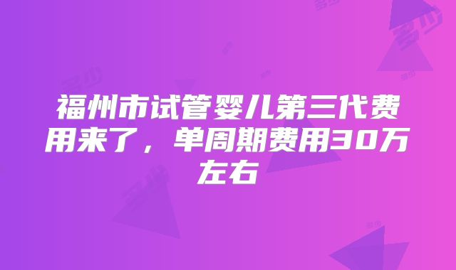 福州市试管婴儿第三代费用来了，单周期费用30万左右