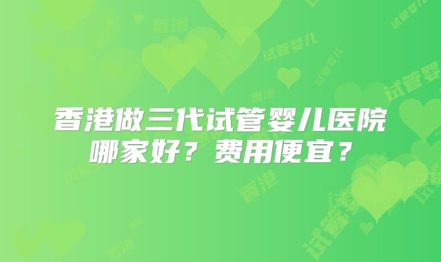 香港做三代试管婴儿医院哪家好？费用便宜？