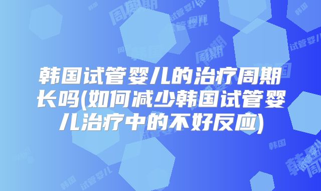 韩国试管婴儿的治疗周期长吗(如何减少韩国试管婴儿治疗中的不好反应)