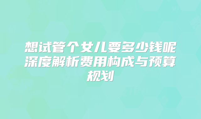 想试管个女儿要多少钱呢深度解析费用构成与预算规划