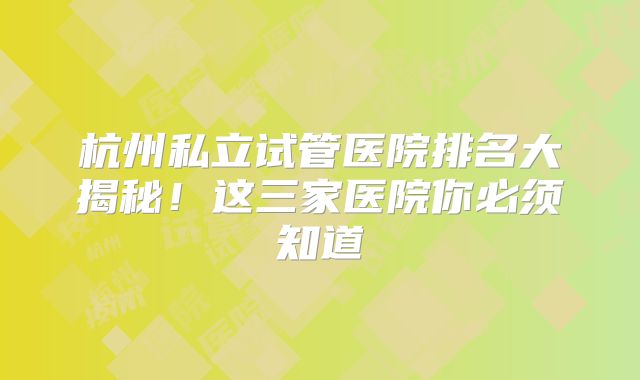 杭州私立试管医院排名大揭秘！这三家医院你必须知道