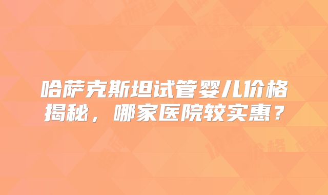哈萨克斯坦试管婴儿价格揭秘，哪家医院较实惠？