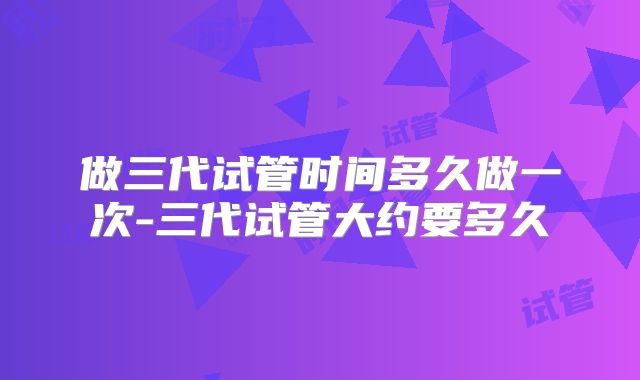 做三代试管时间多久做一次-三代试管大约要多久
