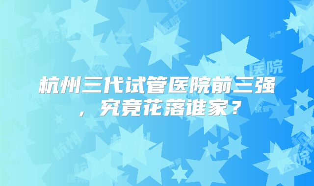 杭州三代试管医院前三强，究竟花落谁家？