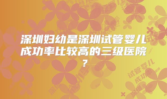 深圳妇幼是深圳试管婴儿成功率比较高的三级医院？