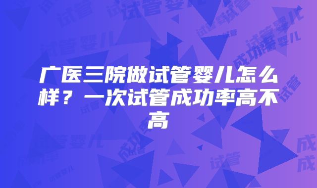 广医三院做试管婴儿怎么样？一次试管成功率高不高