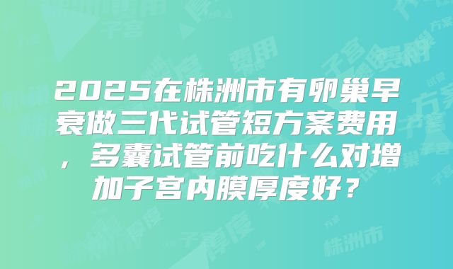 2025在株洲市有卵巢早衰做三代试管短方案费用，多囊试管前吃什么对增加子宫内膜厚度好？
