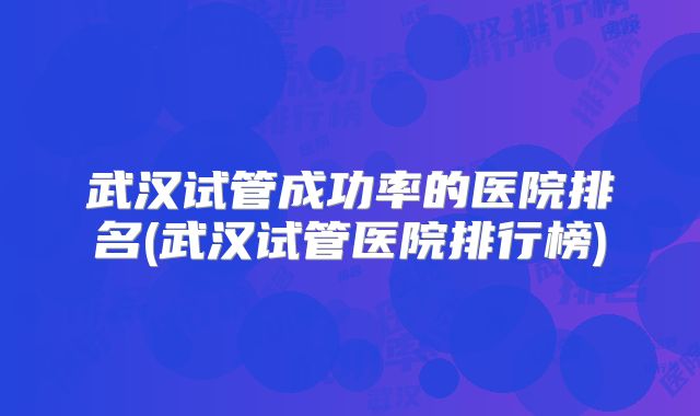 武汉试管成功率的医院排名(武汉试管医院排行榜)