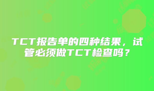 TCT报告单的四种结果,试管必须做TCT检查吗?