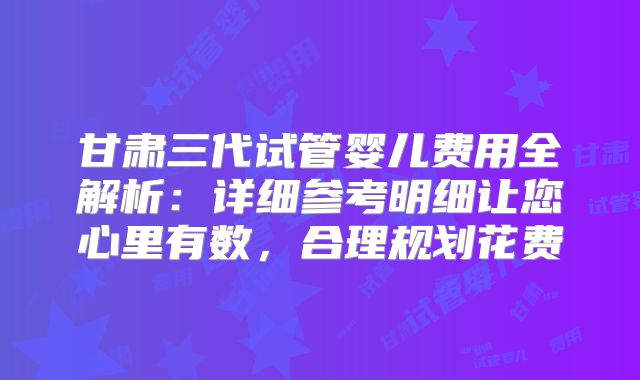甘肃三代试管婴儿费用全解析：详细参考明细让您心里有数，合理规划花费