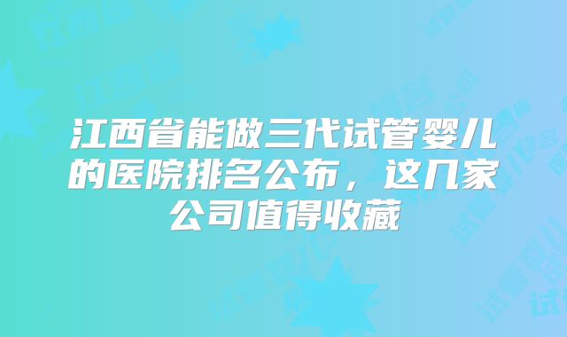 江西省能做三代试管婴儿的医院排名公布，这几家公司值得收藏
