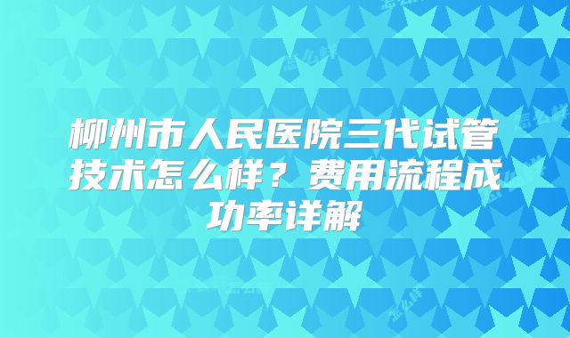 柳州市人民医院三代试管技术怎么样？费用流程成功率详解