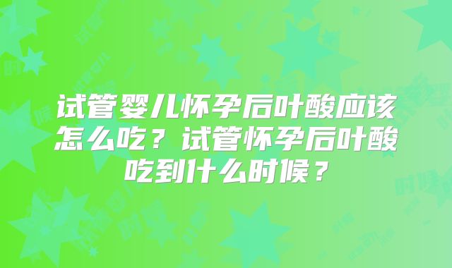 试管婴儿怀孕后叶酸应该怎么吃？试管怀孕后叶酸吃到什么时候？