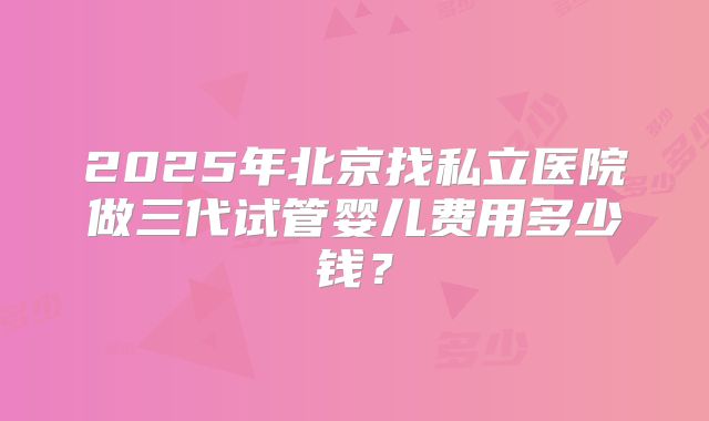 2025年北京找私立医院做三代试管婴儿费用多少钱?