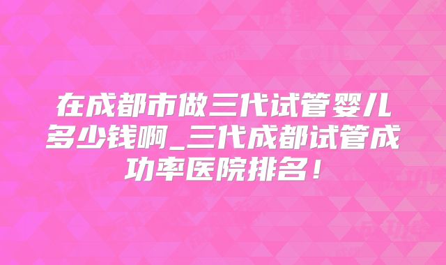 在成都市做三代试管婴儿多少钱啊_三代成都试管成功率医院排名！