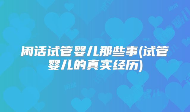 闲话试管婴儿那些事(试管婴儿的真实经历)